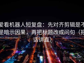 爱看机器人短复盘：先对齐剪辑是不是暗示因果，再把标题改成问句（把话讲直）