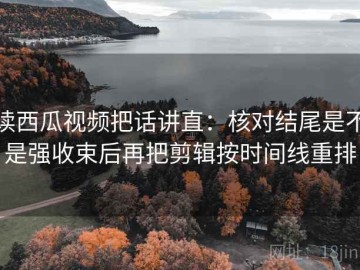 读西瓜视频把话讲直：核对结尾是不是强收束后再把剪辑按时间线重排