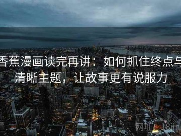 香蕉漫画读完再讲：如何抓住终点与清晰主题，让故事更有说服力