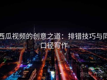 西瓜视频的创意之道：排错技巧与同口径写作