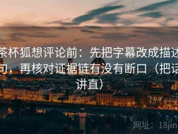 茶杯狐想评论前：先把字幕改成描述句，再核对证据链有没有断口（把话讲直）