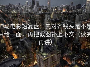 神马电影短复盘：先对齐镜头是不是只给一面，再把截图补上下文（读完再讲）