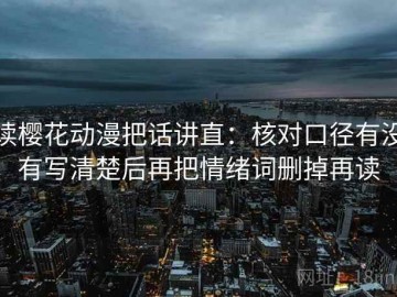 读樱花动漫把话讲直：核对口径有没有写清楚后再把情绪词删掉再读