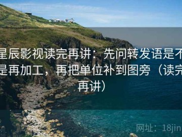 星辰影视读完再讲：先问转发语是不是再加工，再把单位补到图旁（读完再讲）