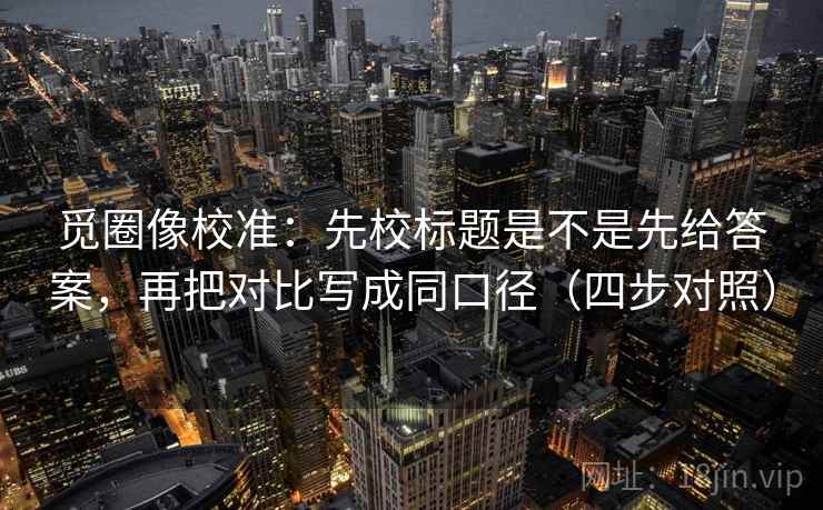 觅圈像校准：先校标题是不是先给答案，再把对比写成同口径（四步对照）