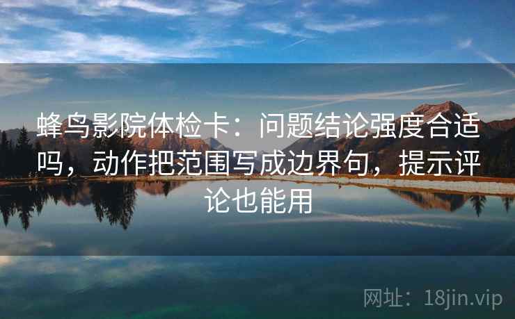 蜂鸟影院体检卡：问题结论强度合适吗，动作把范围写成边界句，提示评论也能用
