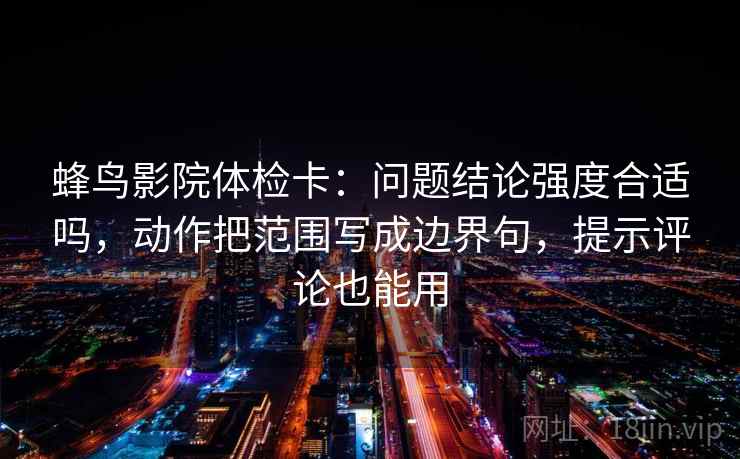 蜂鸟影院体检卡：问题结论强度合适吗，动作把范围写成边界句，提示评论也能用