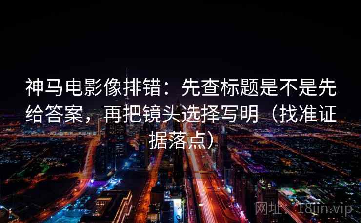 神马电影像排错：先查标题是不是先给答案，再把镜头选择写明（找准证据落点）