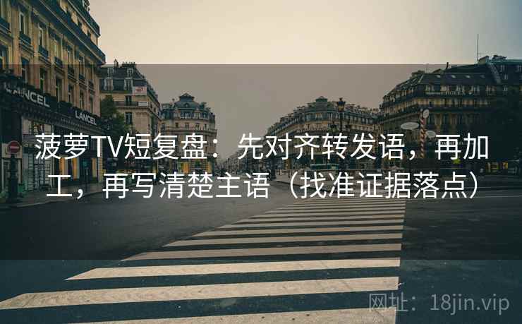 菠萝TV短复盘：先对齐转发语，再加工，再写清楚主语（找准证据落点）