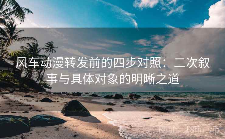 风车动漫转发前的四步对照：二次叙事与具体对象的明晰之道