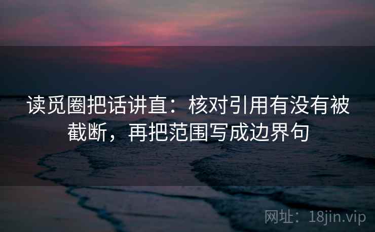 读觅圈把话讲直：核对引用有没有被截断，再把范围写成边界句