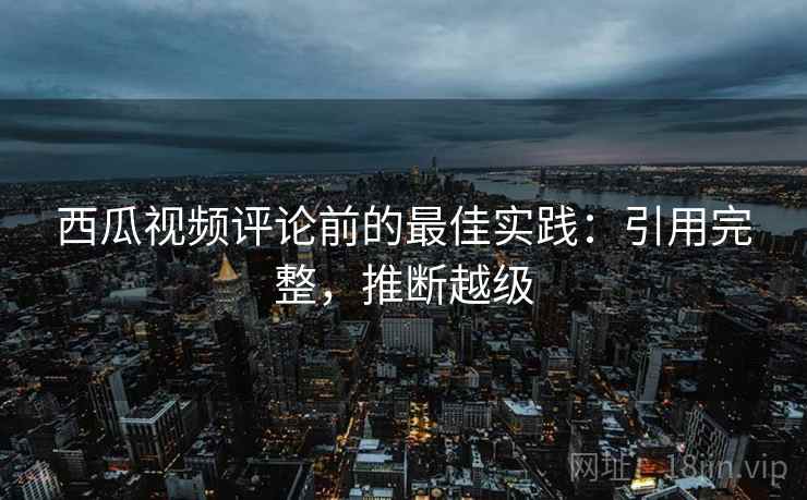 西瓜视频评论前的最佳实践：引用完整，推断越级