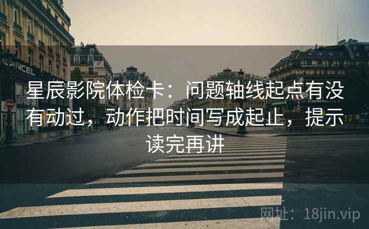 星辰影院体检卡：问题轴线起点有没有动过，动作把时间写成起止，提示读完再讲