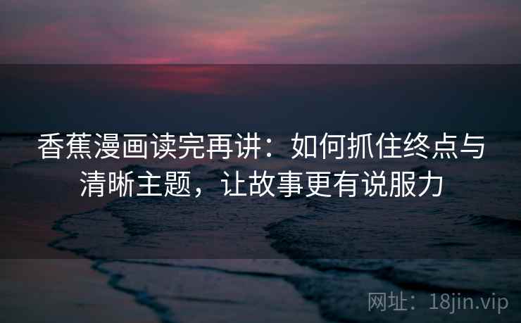 香蕉漫画读完再讲：如何抓住终点与清晰主题，让故事更有说服力