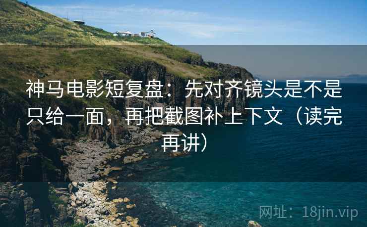 神马电影短复盘：先对齐镜头是不是只给一面，再把截图补上下文（读完再讲）