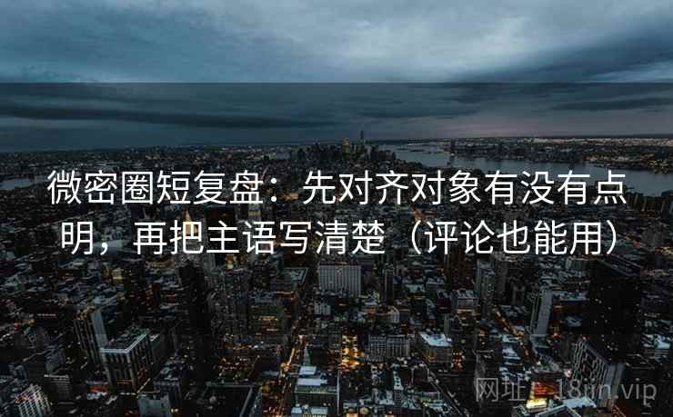 微密圈短复盘：先对齐对象有没有点明，再把主语写清楚（评论也能用）