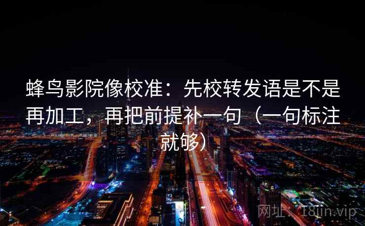 蜂鸟影院像校准：先校转发语是不是再加工，再把前提补一句（一句标注就够）