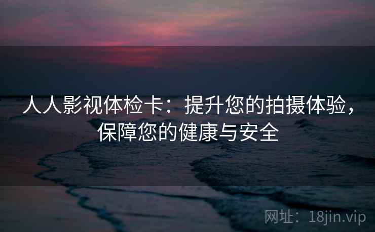 人人影视体检卡：提升您的拍摄体验，保障您的健康与安全