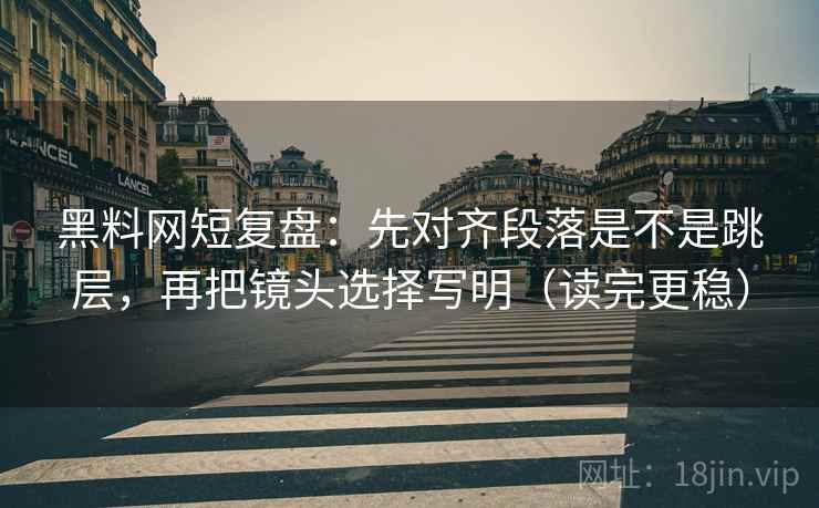 黑料网短复盘：先对齐段落是不是跳层，再把镜头选择写明（读完更稳）