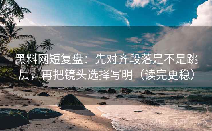 黑料网短复盘：先对齐段落是不是跳层，再把镜头选择写明（读完更稳）