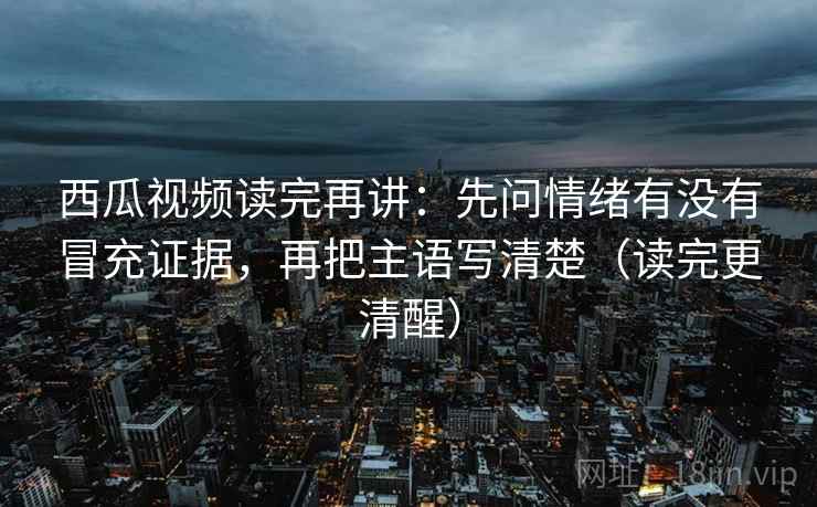 西瓜视频读完再讲：先问情绪有没有冒充证据，再把主语写清楚（读完更清醒）