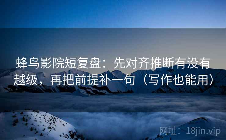 蜂鸟影院短复盘：先对齐推断有没有越级，再把前提补一句（写作也能用）