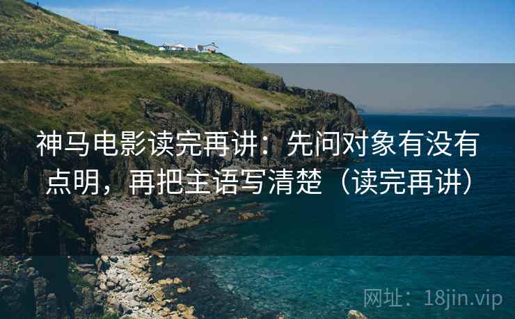 神马电影读完再讲：先问对象有没有点明，再把主语写清楚（读完再讲）