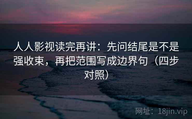 人人影视读完再讲：先问结尾是不是强收束，再把范围写成边界句（四步对照）