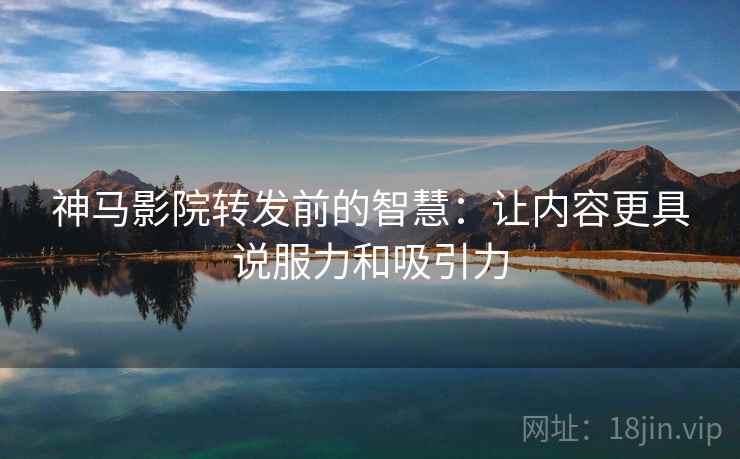 神马影院转发前的智慧：让内容更具说服力和吸引力