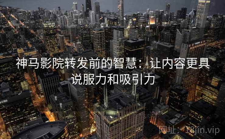 神马影院转发前的智慧：让内容更具说服力和吸引力