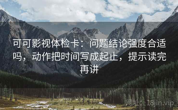 可可影视体检卡:问题结论强度合适吗,动作把时间写成起止,提示读完再讲 可可影视体检卡:问题结论强度合适吗,动作把时间写成起止,提示读完再讲