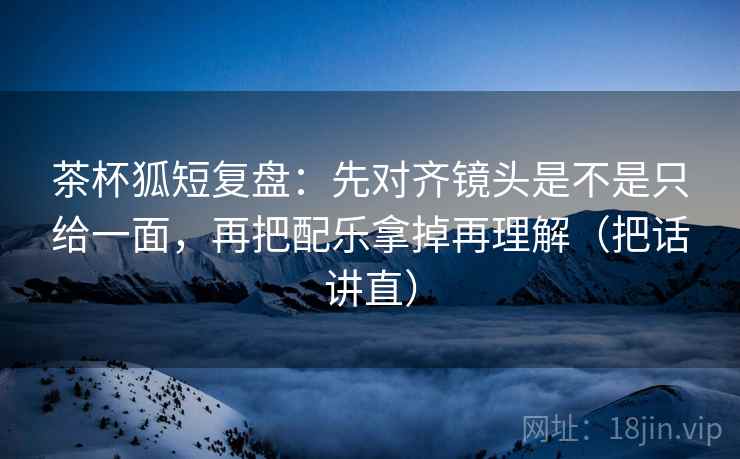 茶杯狐短复盘:先对齐镜头是不是只给一面,再把配乐拿掉再理解(把话讲直) 茶杯狐短复盘:先对齐镜头是不是只给一面,再把配乐拿掉再理解(把话讲直)