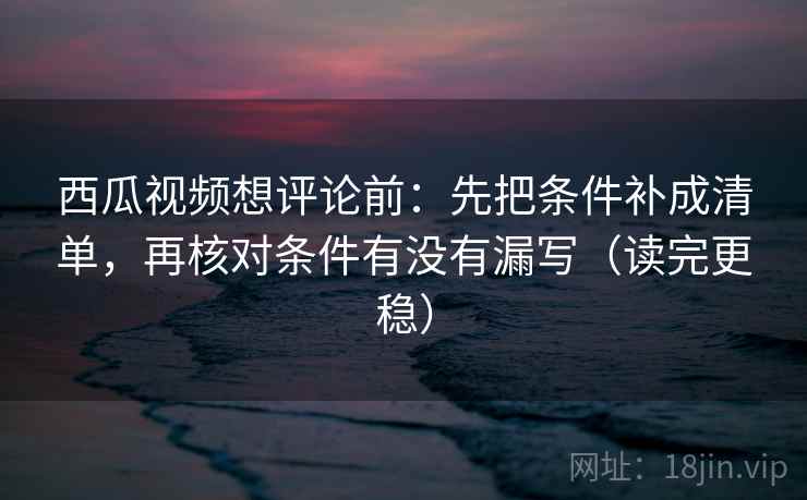 西瓜视频想评论前：先把条件补成清单，再核对条件有没有漏写（读完更稳）