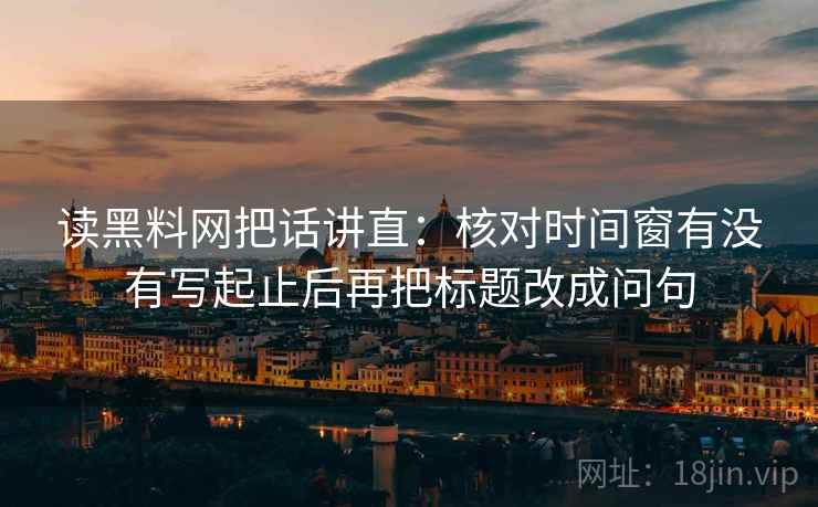读黑料网把话讲直:核对时间窗有没有写起止后再把标题改成问句 读黑料网把话讲直:核对时间窗有没有写起止后再把标题改成问句
