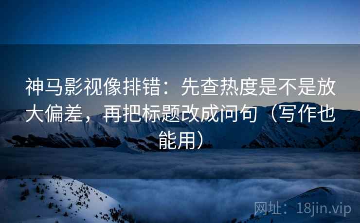 神马影视像排错：先查热度是不是放大偏差，再把标题改成问句（写作也能用）