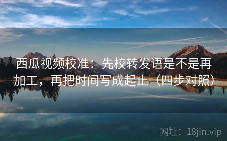西瓜视频校准：先校转发语是不是再加工，再把时间写成起止（四步对照）