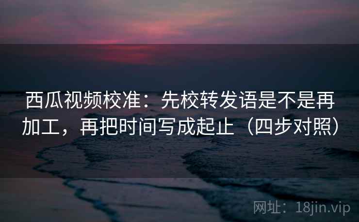 西瓜视频校准：先校转发语是不是再加工，再把时间写成起止（四步对照）