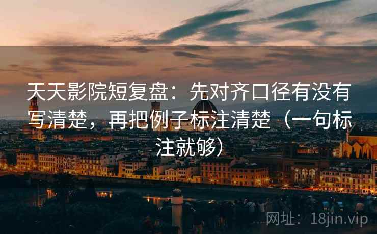 天天影院短复盘：先对齐口径有没有写清楚，再把例子标注清楚（一句标注就够）
