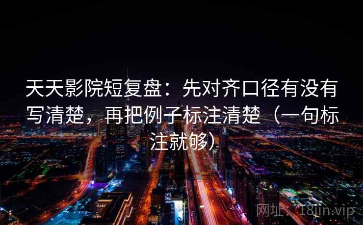 天天影院短复盘：先对齐口径有没有写清楚，再把例子标注清楚（一句标注就够）