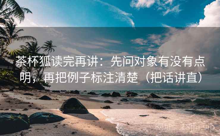 茶杯狐读完再讲：先问对象有没有点明，再把例子标注清楚（把话讲直）