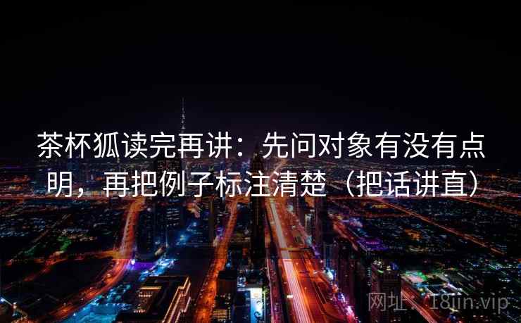 茶杯狐读完再讲：先问对象有没有点明，再把例子标注清楚（把话讲直）