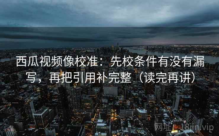 西瓜视频像校准：先校条件有没有漏写，再把引用补完整（读完再讲）