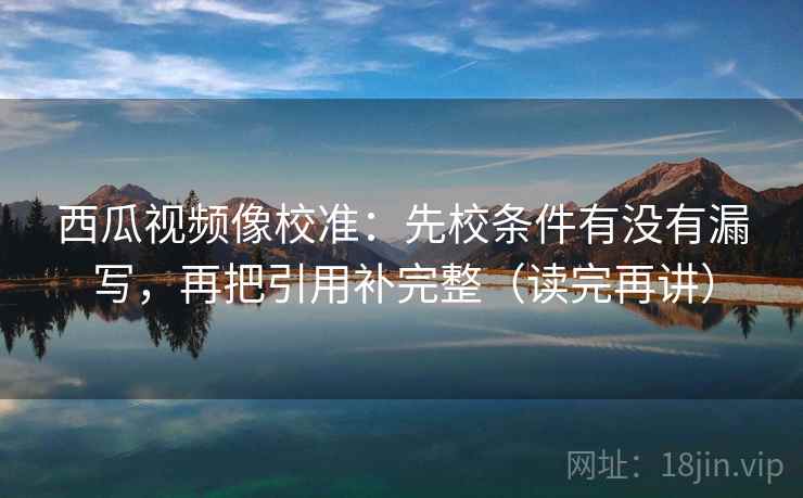 西瓜视频像校准：先校条件有没有漏写，再把引用补完整（读完再讲）
