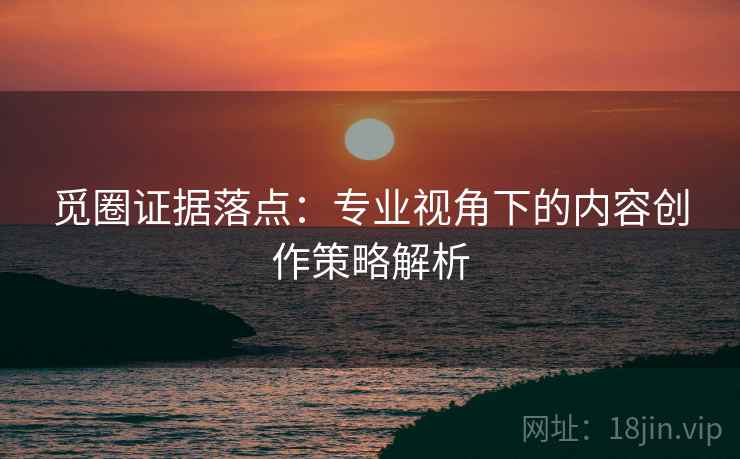 觅圈证据落点：专业视角下的内容创作策略解析