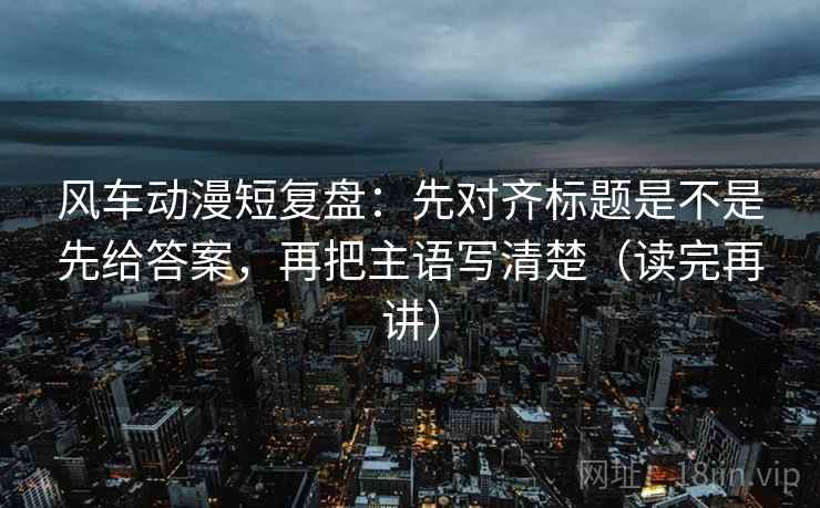 风车动漫短复盘：先对齐标题是不是先给答案，再把主语写清楚（读完再讲）