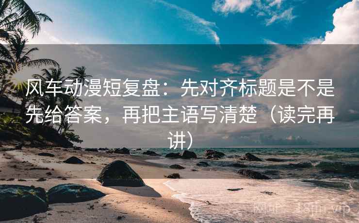 风车动漫短复盘：先对齐标题是不是先给答案，再把主语写清楚（读完再讲）