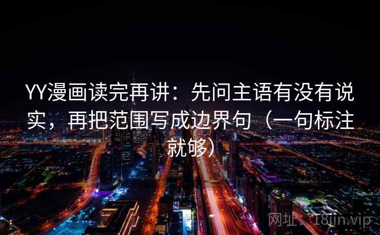 YY漫画读完再讲：先问主语有没有说实，再把范围写成边界句（一句标注就够）