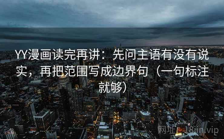 YY漫画读完再讲：先问主语有没有说实，再把范围写成边界句（一句标注就够）