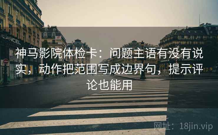 神马影院体检卡：问题主语有没有说实，动作把范围写成边界句，提示评论也能用