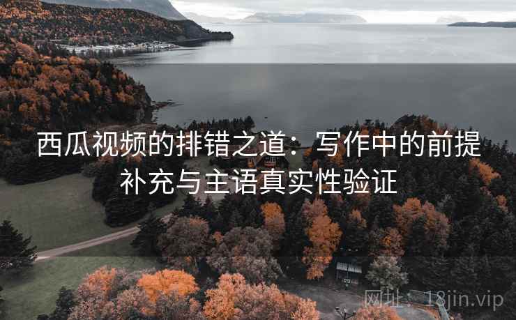 西瓜视频的排错之道：写作中的前提补充与主语真实性验证